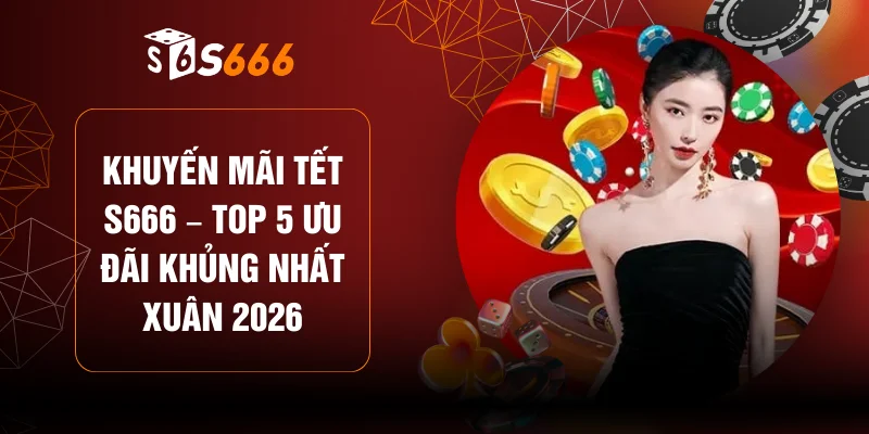 Khuyến Mãi Tết S666 – Top 5 Ưu Đãi Khủng Nhất Xuân 2026